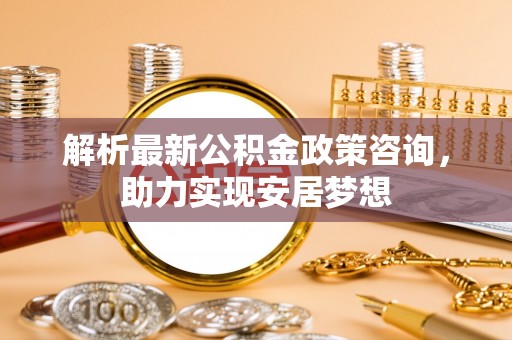 临漳解析最新公积金政策咨询，助力实现安居梦想