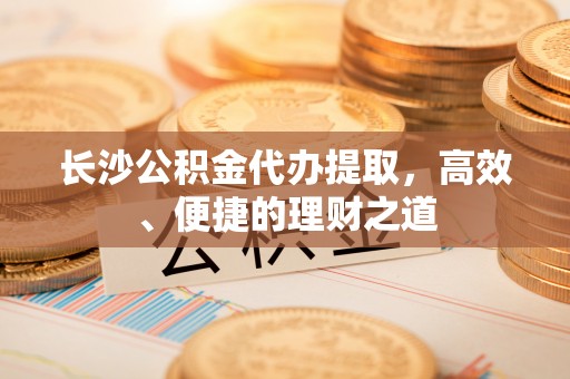 临漳长沙公积金代办提取，高效、便捷的理财之道