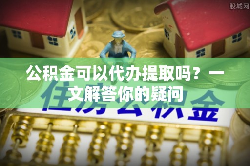 临漳公积金可以代办提取吗？一文解答你的疑问