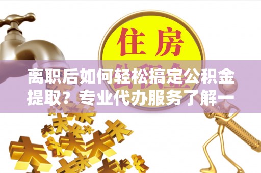临漳离职后如何轻松搞定公积金提取？专业代办服务了解一下