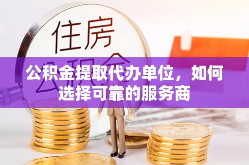 临漳公积金提取代办单位，如何选择可靠的服务商