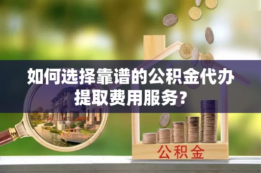 临漳如何选择靠谱的公积金代办提取费用服务？