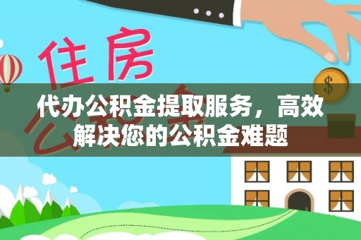 临漳代办公积金提取服务，高效解决您的公积金难题
