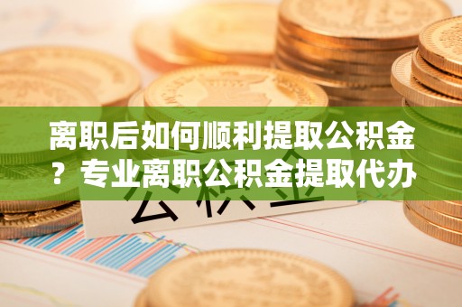 临漳离职后如何顺利提取公积金？专业离职公积金提取代办服务指南