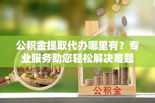 临漳公积金提取代办哪里有？专业服务助您轻松解决难题