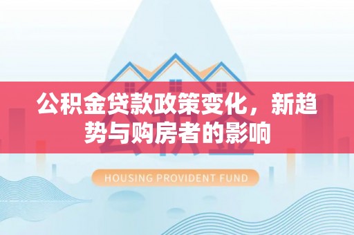 临漳公积金贷款政策变化，新趋势与购房者的影响