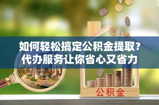 临漳如何轻松搞定公积金提取？代办服务让你省心又省力