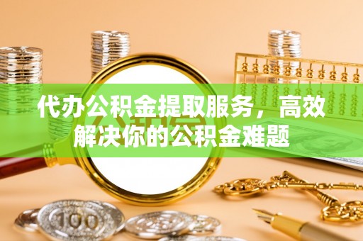 临漳代办公积金提取服务，高效解决你的公积金难题