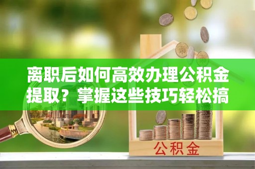 临漳离职后如何高效办理公积金提取？掌握这些技巧轻松搞定