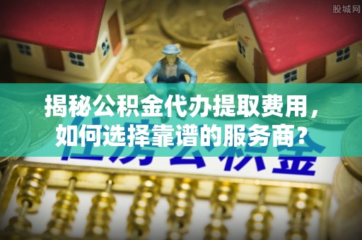 临漳揭秘公积金代办提取费用，如何选择靠谱的服务商？
