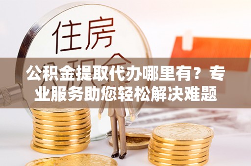 临漳公积金提取代办哪里有？专业服务助您轻松解决难题