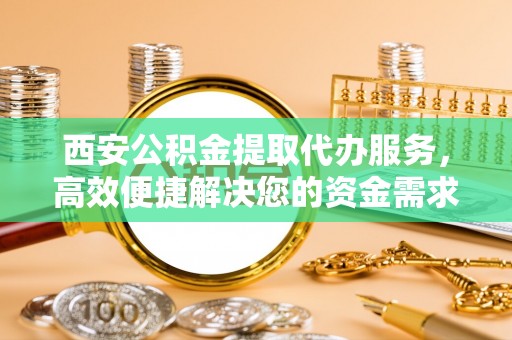 临漳西安公积金提取代办服务，高效便捷解决您的资金需求