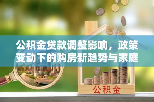 临漳公积金贷款调整影响，政策变动下的购房新趋势与家庭财务规划