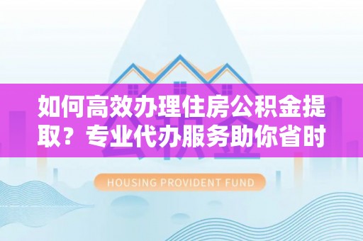 临漳如何高效办理住房公积金提取？专业代办服务助你省时省力
