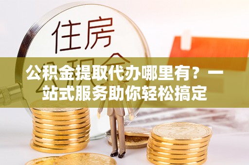 临漳公积金提取代办哪里有？一站式服务助你轻松搞定