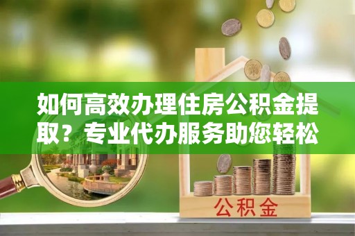 临漳如何高效办理住房公积金提取？专业代办服务助您轻松搞定