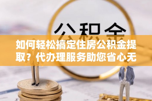 临漳如何轻松搞定住房公积金提取？代办理服务助您省心无忧