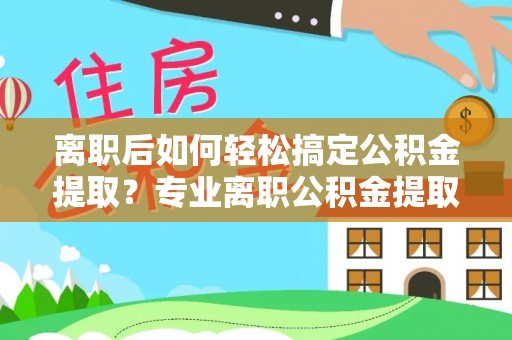 临漳离职后如何轻松搞定公积金提取？专业离职公积金提取代办服务来帮你