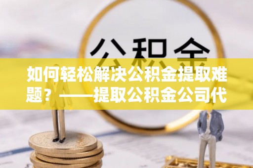 临漳如何轻松解决公积金提取难题？——提取公积金公司代办服务解析