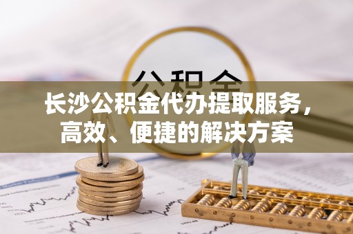 临漳长沙公积金代办提取服务，高效、便捷的解决方案