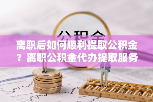 临漳离职后如何顺利提取公积金？离职公积金代办提取服务来帮忙