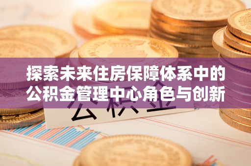 临漳探索未来住房保障体系中的公积金管理中心角色与创新