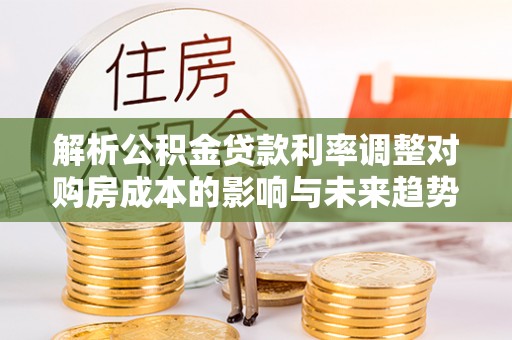 临漳解析公积金贷款利率调整对购房成本的影响与未来趋势
