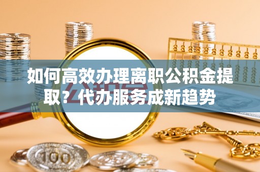 临漳如何高效办理离职公积金提取？代办服务成新趋势