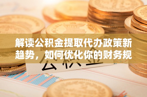 临漳解读公积金提取代办政策新趋势，如何优化你的财务规划